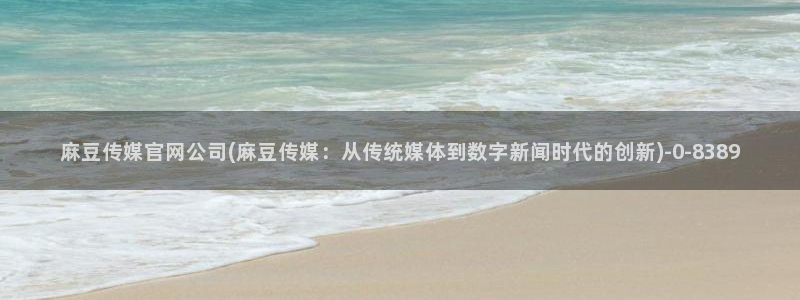 麻豆传媒官网model：麻豆传媒官网公司(麻豆传媒：从传统媒体到数字新闻时代的创新)
