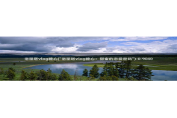 糖心vlog颜值：洛丽塔vlog糖心(\