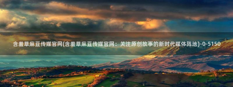 麻豆传媒官网model：含羞草麻豆传媒官网(含羞草麻豆传媒官网：关注原创故事的新时代媒体阵地)
